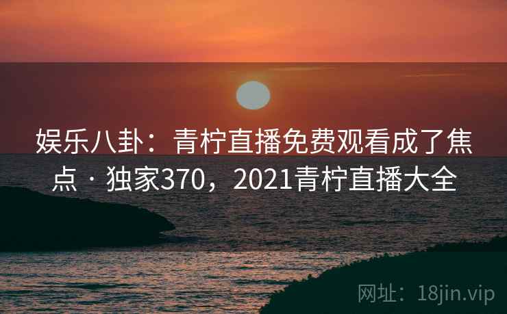 娱乐八卦：青柠直播免费观看成了焦点 · 独家370，2021青柠直播大全