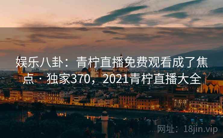 娱乐八卦：青柠直播免费观看成了焦点 · 独家370，2021青柠直播大全
