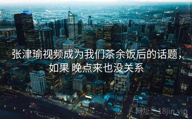 张津瑜视频成为我们茶余饭后的话题，如果 晚点来也没关系