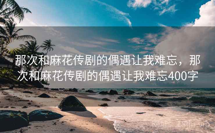 那次和麻花传剧的偶遇让我难忘，那次和麻花传剧的偶遇让我难忘400字