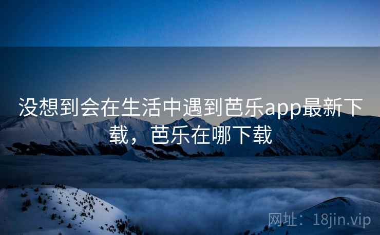 没想到会在生活中遇到芭乐app最新下载，芭乐在哪下载