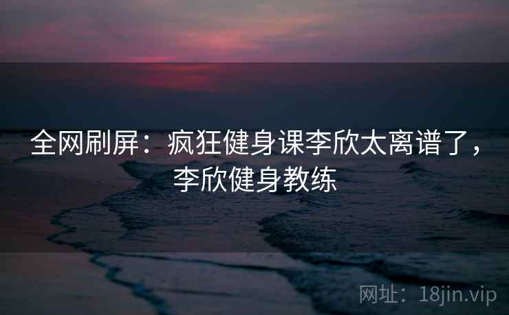 全网刷屏：疯狂健身课李欣太离谱了，李欣健身教练