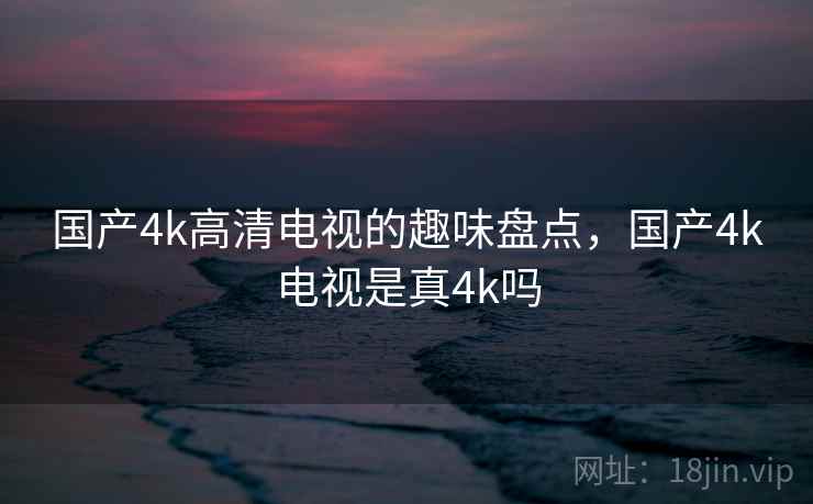 国产4k高清电视的趣味盘点，国产4k电视是真4k吗