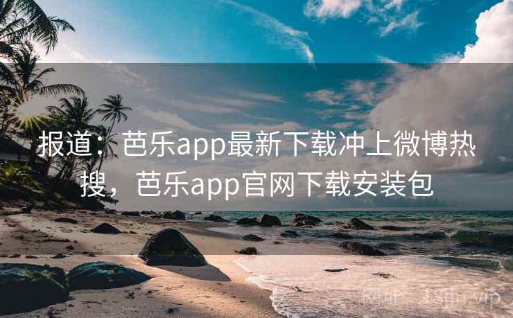 报道：芭乐app最新下载冲上微博热搜，芭乐app官网下载安装包