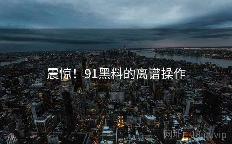 震惊！91黑料的离谱操作