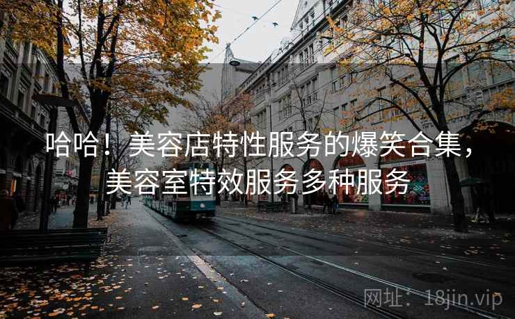 哈哈！美容店特性服务的爆笑合集，美容室特效服务多种服务