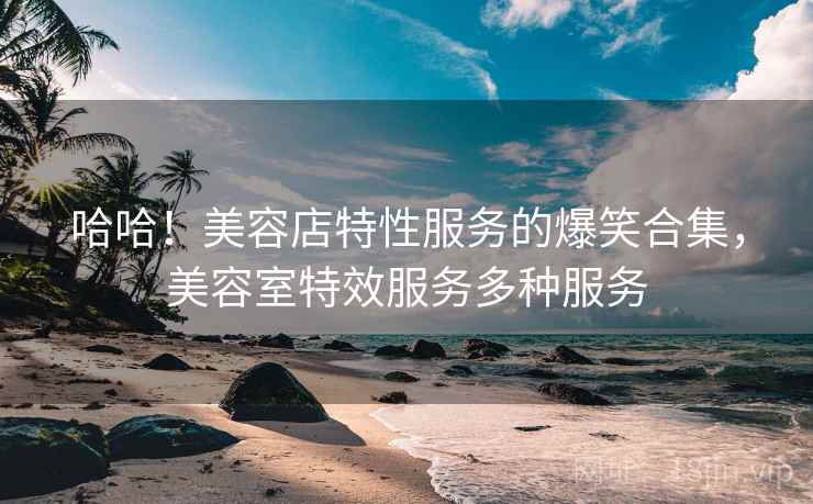 哈哈！美容店特性服务的爆笑合集，美容室特效服务多种服务