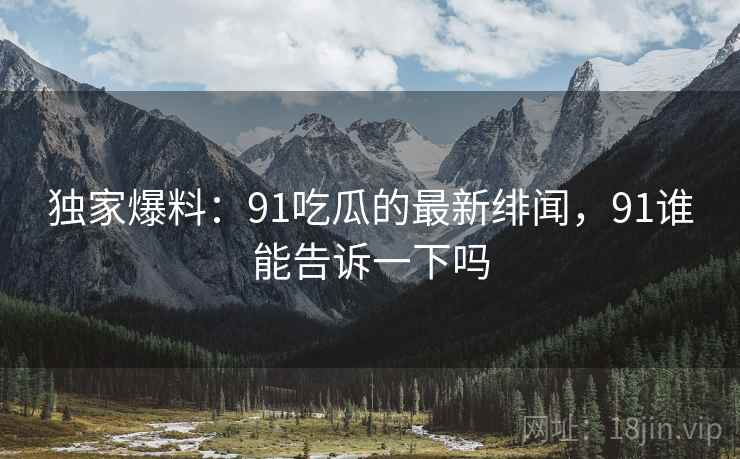 独家爆料：91吃瓜的最新绯闻，91谁能告诉一下吗