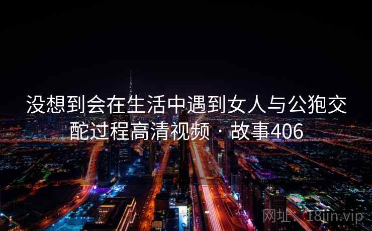 没想到会在生活中遇到女人与公狍交酡过程高清视频 · 故事406