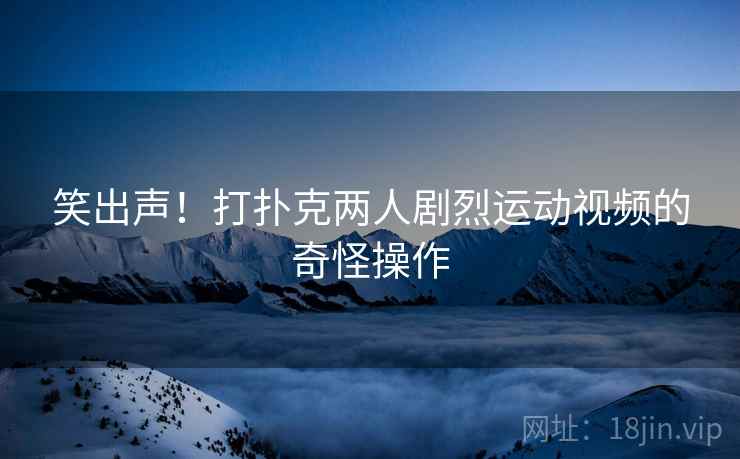 笑出声！打扑克两人剧烈运动视频的奇怪操作