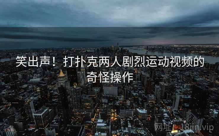 笑出声！打扑克两人剧烈运动视频的奇怪操作