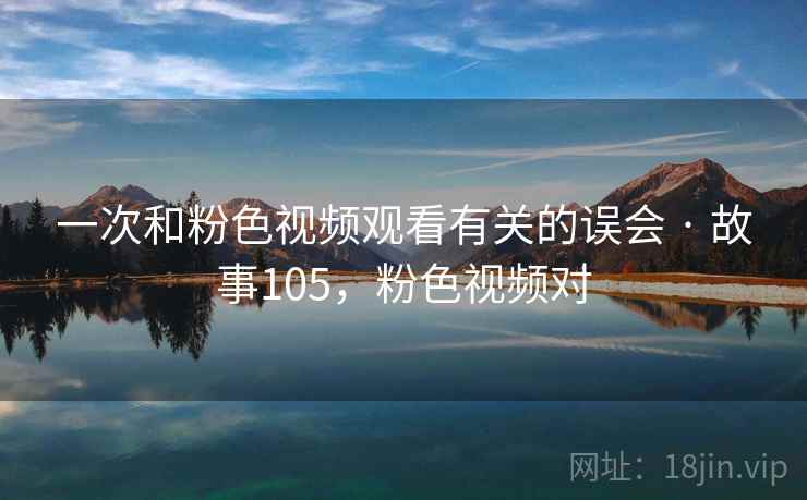 一次和粉色视频观看有关的误会 · 故事105，粉色视频对