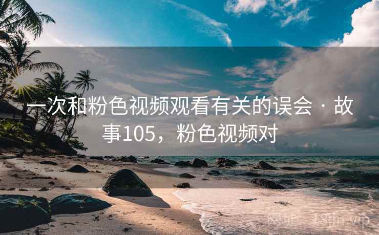 一次和粉色视频观看有关的误会 · 故事105，粉色视频对