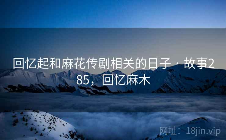 回忆起和麻花传剧相关的日子 · 故事285，回忆麻木