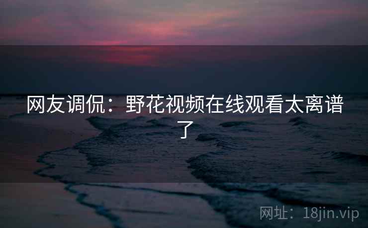 网友调侃：野花视频在线观看太离谱了