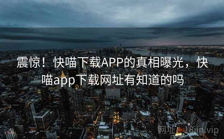 震惊！快喵下载APP的真相曝光，快喵app下载网址有知道的吗