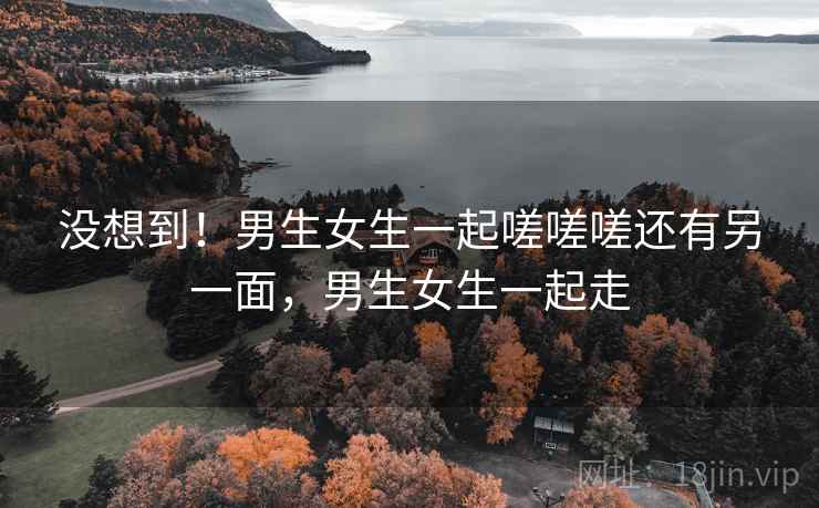 没想到！男生女生一起嗟嗟嗟还有另一面，男生女生一起走