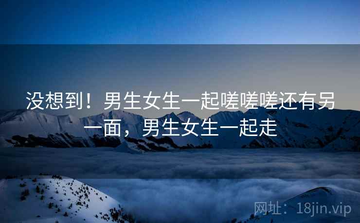 没想到！男生女生一起嗟嗟嗟还有另一面，男生女生一起走