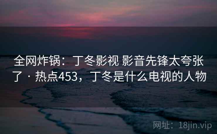 全网炸锅：丁冬影视 影音先锋太夸张了 · 热点453，丁冬是什么电视的人物