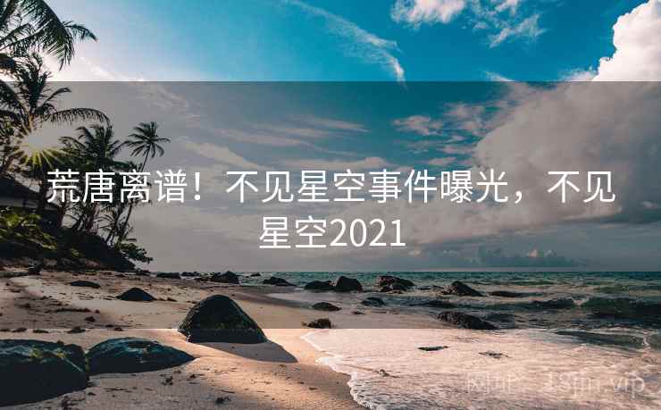 荒唐离谱！不见星空事件曝光，不见星空2021