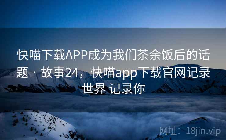 快喵下载APP成为我们茶余饭后的话题 · 故事24，快喵app下载官网记录世界 记录你