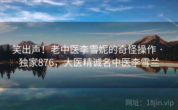 笑出声！老中医李雪妮的奇怪操作 · 独家876，大医精诚名中医李雪兰