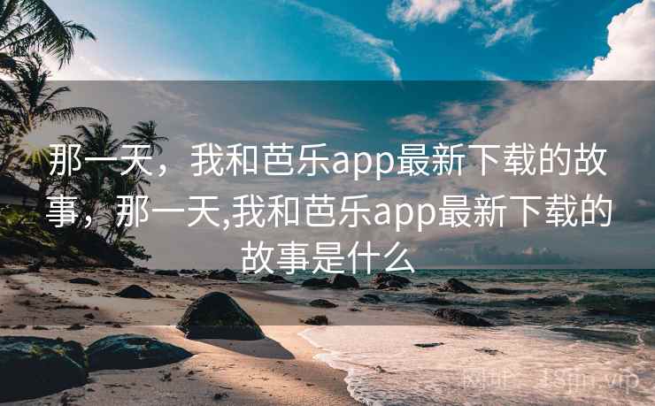 那一天，我和芭乐app最新下载的故事，那一天,我和芭乐app最新下载的故事是什么