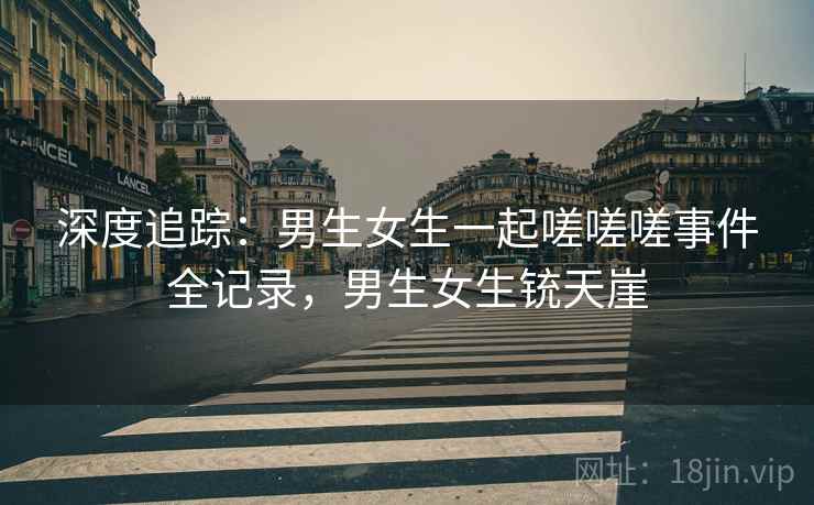 深度追踪：男生女生一起嗟嗟嗟事件全记录，男生女生铳天崖