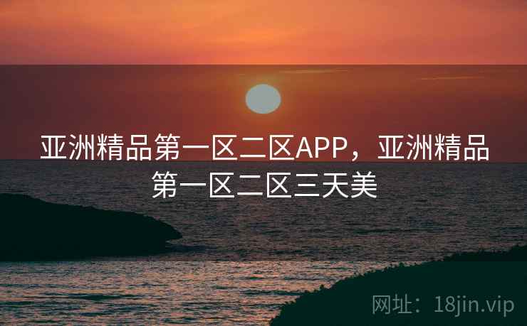 亚洲精品第一区二区APP，亚洲精品第一区二区三天美