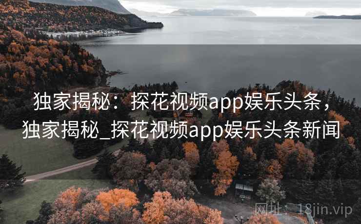 独家揭秘:探花视频app娱乐头条,独家揭秘_探花视频app娱乐头条新闻 独家揭秘:探花视频app娱乐头条,独家揭秘_探花视频app娱乐头条新闻