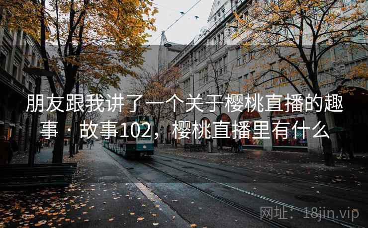 朋友跟我讲了一个关于樱桃直播的趣事 · 故事102,樱桃直播里有什么 朋友跟我讲了一个关于樱桃直播的趣事 · 故事102,樱桃直播里有什么