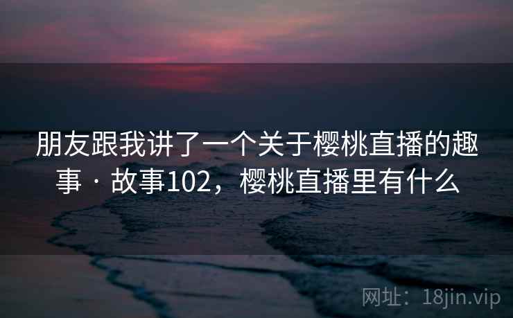 朋友跟我讲了一个关于樱桃直播的趣事 · 故事102，樱桃直播里有什么