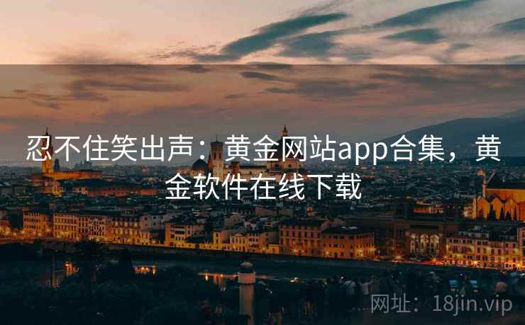 忍不住笑出声：黄金网站app合集，黄金软件在线下载