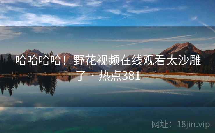 哈哈哈哈！野花视频在线观看太沙雕了 · 热点381
