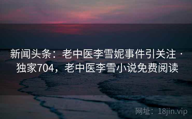 新闻头条：老中医李雪妮事件引关注 · 独家704，老中医李雪小说免费阅读