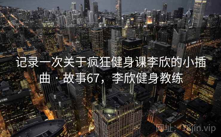 记录一次关于疯狂健身课李欣的小插曲 · 故事67，李欣健身教练