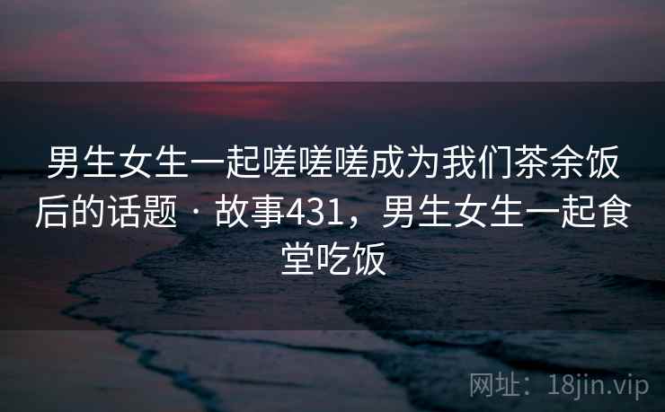 男生女生一起嗟嗟嗟成为我们茶余饭后的话题 · 故事431，男生女生一起食堂吃饭